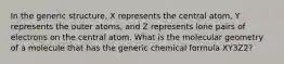 In the generic structure, X represents the central atom, Y represents the outer atoms, and Z represents lone pairs of electrons on the central atom. What is the molecular geometry of a molecule that has the generic chemical formula XY3Z2?