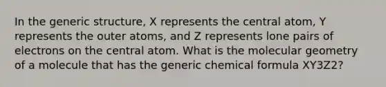 In the generic structure, X represents the central atom, Y represents the outer atoms, and Z represents lone pairs of electrons on the central atom. What is the molecular geometry of a molecule that has the generic chemical formula XY3Z2?