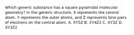 Which generic substance has a square pyramidal molecular geometry? In the generic structure, X represents the central atom, Y represents the outer atoms, and Z represents lone pairs of electrons on the central atom. A. XY5Z B. XY4Z2 C. XY3Z D. XY3Z2