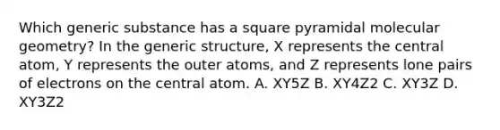 Which generic substance has a square pyramidal molecular geometry? In the generic structure, X represents the central atom, Y represents the outer atoms, and Z represents lone pairs of electrons on the central atom. A. XY5Z B. XY4Z2 C. XY3Z D. XY3Z2