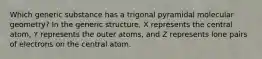 Which generic substance has a trigonal pyramidal molecular geometry? In the generic structure, X represents the central atom, Y represents the outer atoms, and Z represents lone pairs of electrons on the central atom.