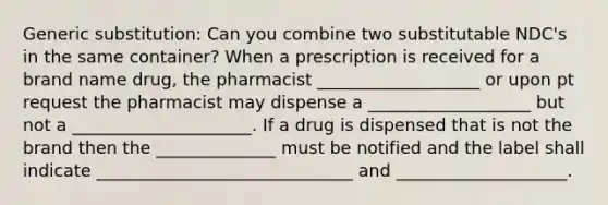 Generic substitution: Can you combine two substitutable NDC's in the same container? When a prescription is received for a brand name drug, the pharmacist ___________________ or upon pt request the pharmacist may dispense a ___________________ but not a _____________________. If a drug is dispensed that is not the brand then the ______________ must be notified and the label shall indicate ______________________________ and ____________________.