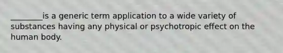 ________is a generic term application to a wide variety of substances having any physical or psychotropic effect on the human body.