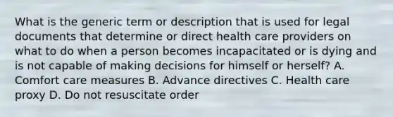 What is the generic term or description that is used for legal documents that determine or direct health care providers on what to do when a person becomes incapacitated or is dying and is not capable of making decisions for himself or​ herself? A. Comfort care measures B. Advance directives C. Health care proxy D. Do not resuscitate order