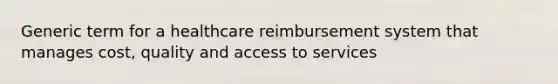 Generic term for a healthcare reimbursement system that manages cost, quality and access to services