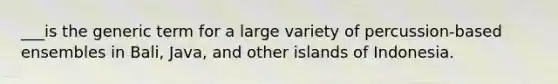 ___is the generic term for a large variety of percussion-based ensembles in Bali, Java, and other islands of Indonesia.