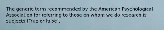 The generic term recommended by the American Psychological Association for referring to those on whom we do research is subjects (True or false).