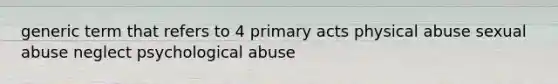 generic term that refers to 4 primary acts physical abuse sexual abuse neglect psychological abuse