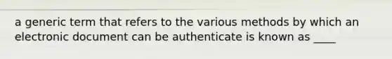 a generic term that refers to the various methods by which an electronic document can be authenticate is known as ____