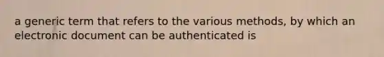 a generic term that refers to the various methods, by which an electronic document can be authenticated is