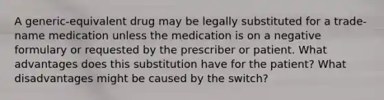 A generic-equivalent drug may be legally substituted for a trade-name medication unless the medication is on a negative formulary or requested by the prescriber or patient. What advantages does this substitution have for the patient? What disadvantages might be caused by the switch?