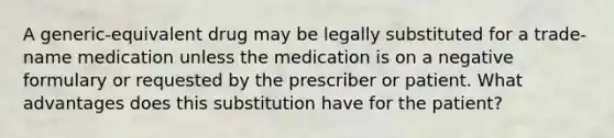 A generic-equivalent drug may be legally substituted for a trade-name medication unless the medication is on a negative formulary or requested by the prescriber or patient. What advantages does this substitution have for the patient?