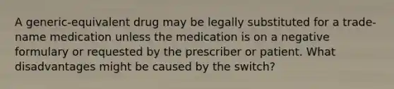 A generic-equivalent drug may be legally substituted for a trade-name medication unless the medication is on a negative formulary or requested by the prescriber or patient. What disadvantages might be caused by the switch?