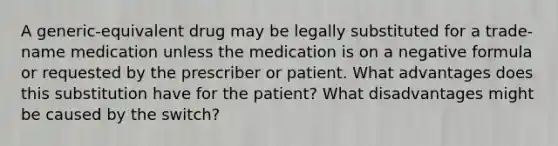 A generic-equivalent drug may be legally substituted for a trade-name medication unless the medication is on a negative formula or requested by the prescriber or patient. What advantages does this substitution have for the patient? What disadvantages might be caused by the switch?