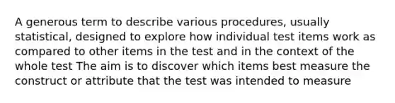 A generous term to describe various procedures, usually statistical, designed to explore how individual test items work as compared to other items in the test and in the context of the whole test The aim is to discover which items best measure the construct or attribute that the test was intended to measure