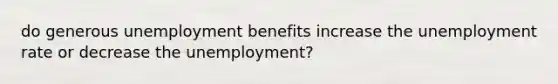 do generous unemployment benefits increase the unemployment rate or decrease the unemployment?