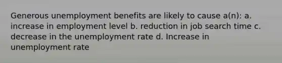 Generous unemployment benefits are likely to cause a(n): a. increase in employment level b. reduction in job search time c. decrease in the unemployment rate d. Increase in unemployment rate