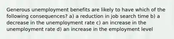 Generous unemployment benefits are likely to have which of the following consequences? a) a reduction in job search time b) a decrease in the <a href='https://www.questionai.com/knowledge/kh7PJ5HsOk-unemployment-rate' class='anchor-knowledge'>unemployment rate</a> c) an increase in the unemployment rate d) an increase in the employment level