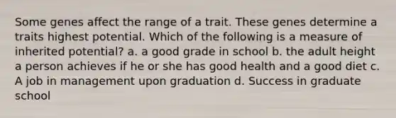 Some genes affect the range of a trait. These genes determine a traits highest potential. Which of the following is a measure of inherited potential? a. a good grade in school b. the adult height a person achieves if he or she has good health and a good diet c. A job in management upon graduation d. Success in graduate school