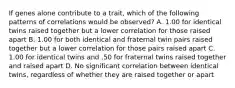 If genes alone contribute to a trait, which of the following patterns of correlations would be observed? A. 1.00 for identical twins raised together but a lower correlation for those raised apart B. 1.00 for both identical and fraternal twin pairs raised together but a lower correlation for those pairs raised apart C. 1.00 for identical twins and .50 for fraternal twins raised together and raised apart D. No significant correlation between identical twins, regardless of whether they are raised together or apart