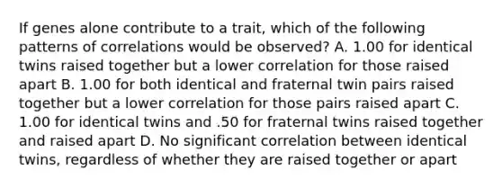 If genes alone contribute to a trait, which of the following patterns of correlations would be observed? A. 1.00 for identical twins raised together but a lower correlation for those raised apart B. 1.00 for both identical and fraternal twin pairs raised together but a lower correlation for those pairs raised apart C. 1.00 for identical twins and .50 for fraternal twins raised together and raised apart D. No significant correlation between identical twins, regardless of whether they are raised together or apart