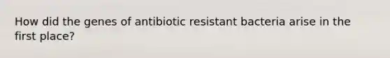 How did the genes of antibiotic resistant bacteria arise in the first place?