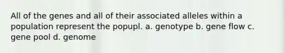 All of the genes and all of their associated alleles within a population represent the popupl. a. genotype b. gene flow c. gene pool d. genome