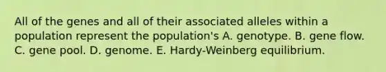 All of the genes and all of their associated alleles within a population represent the population's A. genotype. B. gene flow. C. gene pool. D. genome. E. Hardy-Weinberg equilibrium.