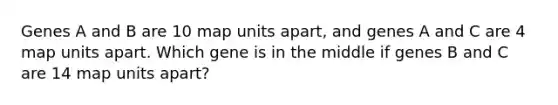 Genes A and B are 10 map units apart, and genes A and C are 4 map units apart. Which gene is in the middle if genes B and C are 14 map units apart?