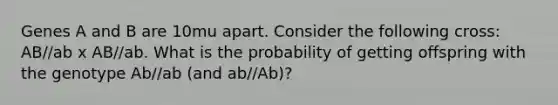 Genes A and B are 10mu apart. Consider the following cross: AB//ab x AB//ab. What is the probability of getting offspring with the genotype Ab//ab (and ab//Ab)?