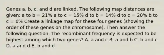 Genes a, b, c, and d are linked. The following map distances are given: a to b = 21% a to c = 15% d to b = 14% d to c = 20% b to c = 6% Create a linkage map for these four genes (showing the order of these genes on the chromosome). Then answer the following question: The recombinant frequency is expected to be highest among which two genes? A. a and c B. a and b C. b and c D. a and d E. b and d