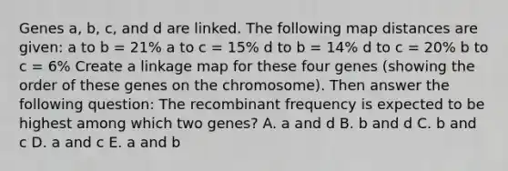 Genes a, b, c, and d are linked. The following map distances are given: a to b = 21% a to c = 15% d to b = 14% d to c = 20% b to c = 6% Create a linkage map for these four genes (showing the order of these genes on the chromosome). Then answer the following question: The recombinant frequency is expected to be highest among which two genes? A. a and d B. b and d C. b and c D. a and c E. a and b