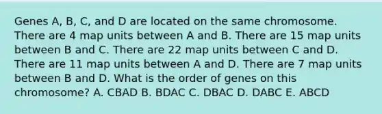 Genes A, B, C, and D are located on the same chromosome. There are 4 map units between A and B. There are 15 map units between B and C. There are 22 map units between C and D. There are 11 map units between A and D. There are 7 map units between B and D. What is the order of genes on this chromosome? A. CBAD B. BDAC C. DBAC D. DABC E. ABCD