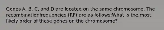 Genes A, B, C, and D are located on the same chromosome. The recombinationfrequencies (RF) are as follows:What is the most likely order of these genes on the chromosome?