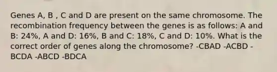 Genes A, B , C and D are present on the same chromosome. The recombination frequency between the genes is as follows: A and B: 24%, A and D: 16%, B and C: 18%, C and D: 10%. What is the correct order of genes along the chromosome? -CBAD -ACBD -BCDA -ABCD -BDCA