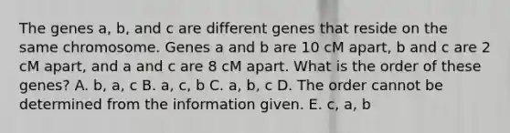 The genes a, b, and c are different genes that reside on the same chromosome. Genes a and b are 10 cM apart, b and c are 2 cM apart, and a and c are 8 cM apart. What is the order of these genes? A. b, a, c B. a, c, b C. a, b, c D. The order cannot be determined from the information given. E. c, a, b