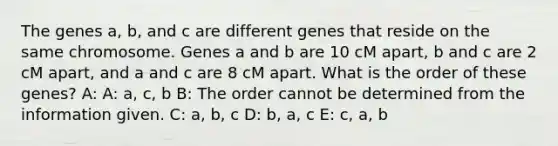 The genes a, b, and c are different genes that reside on the same chromosome. Genes a and b are 10 cM apart, b and c are 2 cM apart, and a and c are 8 cM apart. What is the order of these genes? A: A: a, c, b B: The order cannot be determined from the information given. C: a, b, c D: b, a, c E: c, a, b