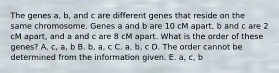 The genes a, b, and c are different genes that reside on the same chromosome. Genes a and b are 10 cM apart, b and c are 2 cM apart, and a and c are 8 cM apart. What is the order of these genes? A. c, a, b B. b, a, c C. a, b, c D. The order cannot be determined from the information given. E. a, c, b