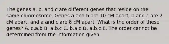 The genes a, b, and c are different genes that reside on the same chromosome. Genes a and b are 10 cM apart, b and c are 2 cM apart, and a and c are 8 cM apart. What is the order of these genes? A. c,a,b B. a,b,c C. b,a,c D. a,b,c E. The order cannot be determined from the information given