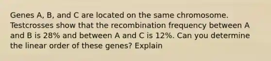 Genes A, B, and C are located on the same chromosome. Testcrosses show that the recombination frequency between A and B is 28% and between A and C is 12%. Can you determine the linear order of these genes? Explain