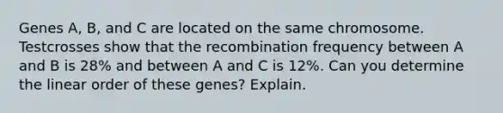 Genes A, B, and C are located on the same chromosome. Testcrosses show that the recombination frequency between A and B is 28% and between A and C is 12%. Can you determine the linear order of these genes? Explain.