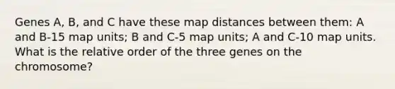 Genes A, B, and C have these map distances between them: A and B-15 map units; B and C-5 map units; A and C-10 map units. What is the relative order of the three genes on the chromosome?