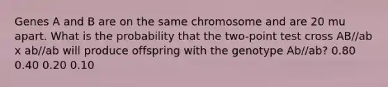 Genes A and B are on the same chromosome and are 20 mu apart. What is the probability that the two-point test cross AB//ab x ab//ab will produce offspring with the genotype Ab//ab? 0.80 0.40 0.20 0.10