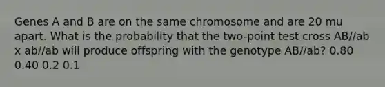 Genes A and B are on the same chromosome and are 20 mu apart. What is the probability that the two-point test cross AB//ab x ab//ab will produce offspring with the genotype AB//ab? 0.80 0.40 0.2 0.1