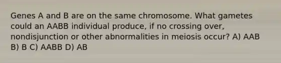 Genes A and B are on the same chromosome. What gametes could an AABB individual produce, if no crossing over, nondisjunction or other abnormalities in meiosis occur? A) AAB B) B C) AABB D) AB