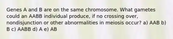 Genes A and B are on the same chromosome. What gametes could an AABB individual produce, if no crossing over, nondisjunction or other abnormalities in meiosis occur? a) AAB b) B c) AABB d) A e) AB