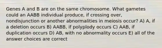 Genes A and B are on the same chromosome. What gametes could an AABB individual produce, if crossing over, nondisjunction or another abnormalities in meiosis occur? A) A, if a deletion occurs B) AABB, if polyplody occurs C) AAB, if duplication occurs D) AB, with no abnormality occurs E) all of the answer choices are correct