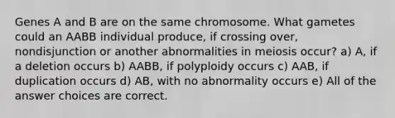 Genes A and B are on the same chromosome. What gametes could an AABB individual produce, if crossing over, nondisjunction or another abnormalities in meiosis occur? a) A, if a deletion occurs b) AABB, if polyploidy occurs c) AAB, if duplication occurs d) AB, with no abnormality occurs e) All of the answer choices are correct.