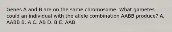 Genes A and B are on the same chromosome. What gametes could an individual with the allele combination AABB produce? A. AABB B. A C. AB D. B E. AAB