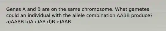 Genes A and B are on the same chromosome. What gametes could an individual with the allele combination AABB produce? a)AABB b)A c)AB d)B e)AAB